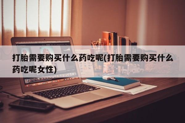 米非司酮片网上购买微信打胎需要购买什么药吃呢(打胎需要购买什么药吃呢女性)