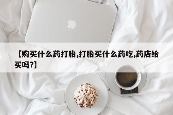 米非司酮片网上购买微信【购买什么药打胎,打胎买什么药吃,药店给买吗?】