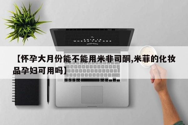 米非司酮片网上购买微信【怀孕大月份能不能用米非司酮,米菲的化妆品孕妇可用吗】