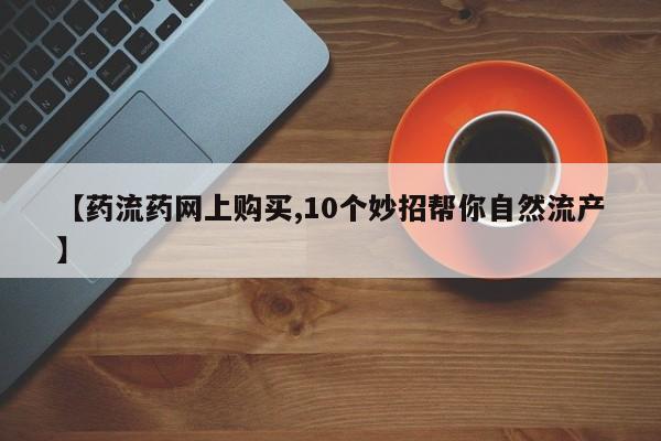 米非司酮片网上购买微信【药流药网上购买,10个妙招帮你自然流产】