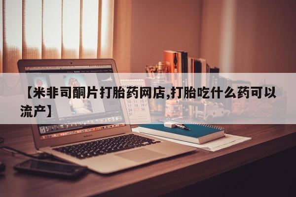 米非司酮片网上购买微信【米非司酮片打胎药网店,打胎吃什么药可以流产】